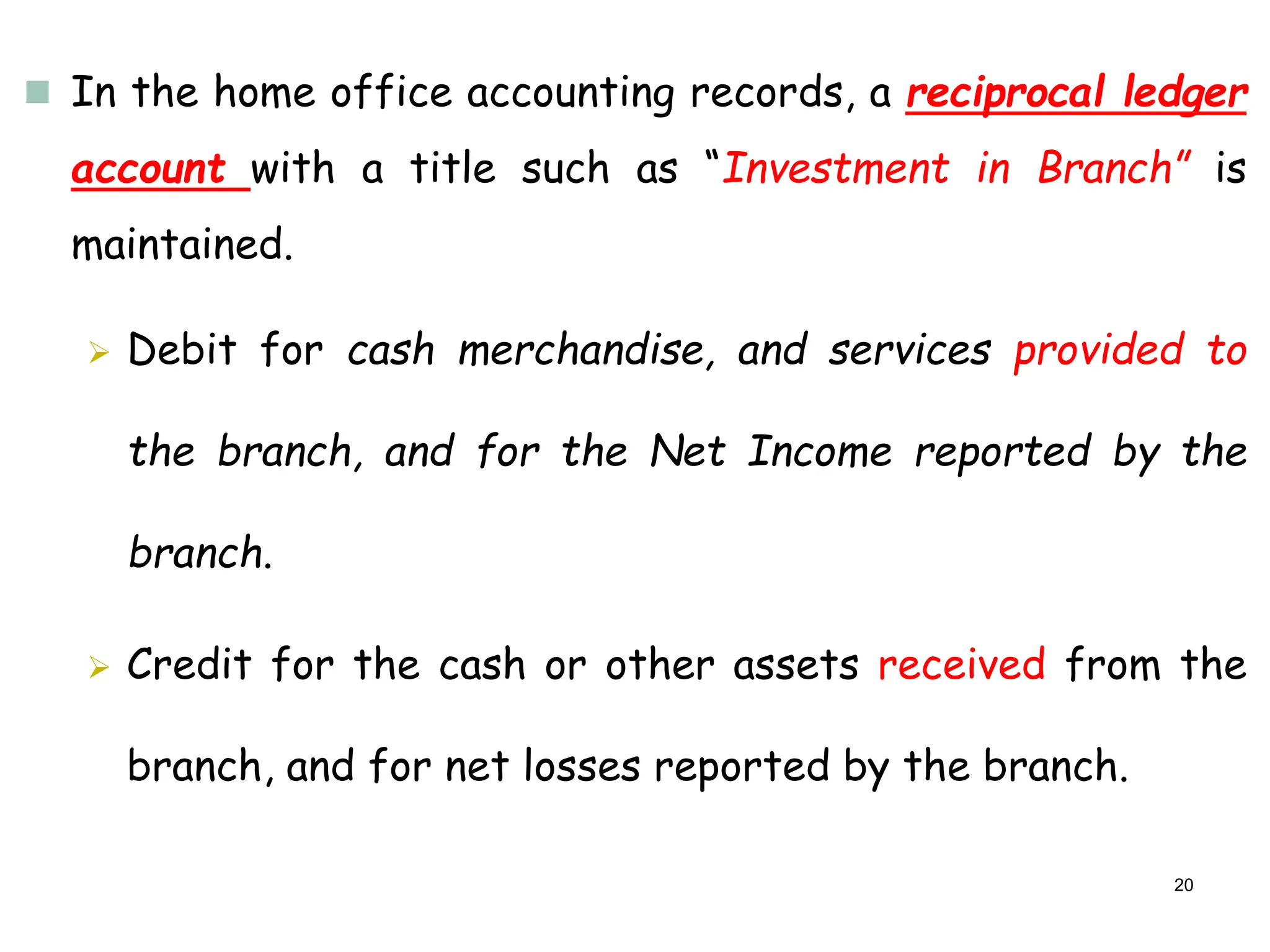  In the home office accounting records, a reciprocal ledger
account with a title such as “Investment in Branch” is
maintained.
 Debit for cash merchandise, and services provided to
the branch, and for the Net Income reported by the
branch.
 Credit for the cash or other assets received from the
branch, and for net losses reported by the branch.
20
 