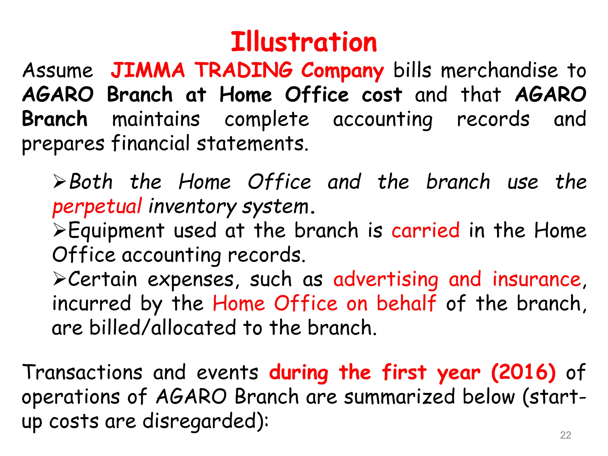 Illustration
Assume JIMMA TRADING Company bills merchandise to
AGARO Branch at Home Office cost and that AGARO
Branch maintains complete accounting records and
prepares financial statements.
Both the Home Office and the branch use the
perpetual inventory system.
Equipment used at the branch is carried in the Home
Office accounting records.
Certain expenses, such as advertising and insurance,
incurred by the Home Office on behalf of the branch,
are billed/allocated to the branch.
Transactions and events during the first year (2016) of
operations of AGARO Branch are summarized below (start-
up costs are disregarded):
22
 