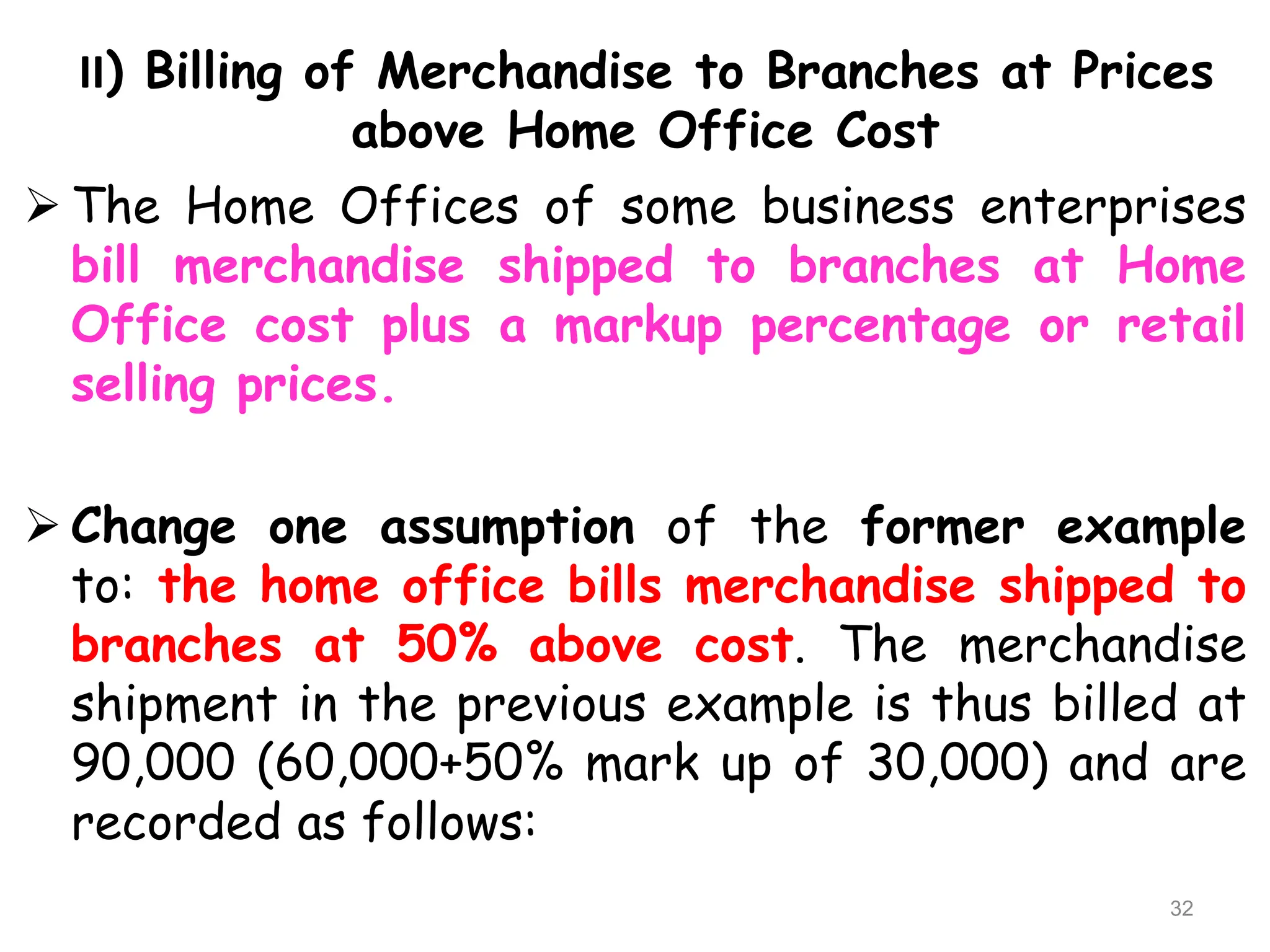 II) Billing of Merchandise to Branches at Prices
above Home Office Cost
 The Home Offices of some business enterprises
bill merchandise shipped to branches at Home
Office cost plus a markup percentage or retail
selling prices.
 Change one assumption of the former example
to: the home office bills merchandise shipped to
branches at 50% above cost. The merchandise
shipment in the previous example is thus billed at
90,000 (60,000+50% mark up of 30,000) and are
recorded as follows:
32
 