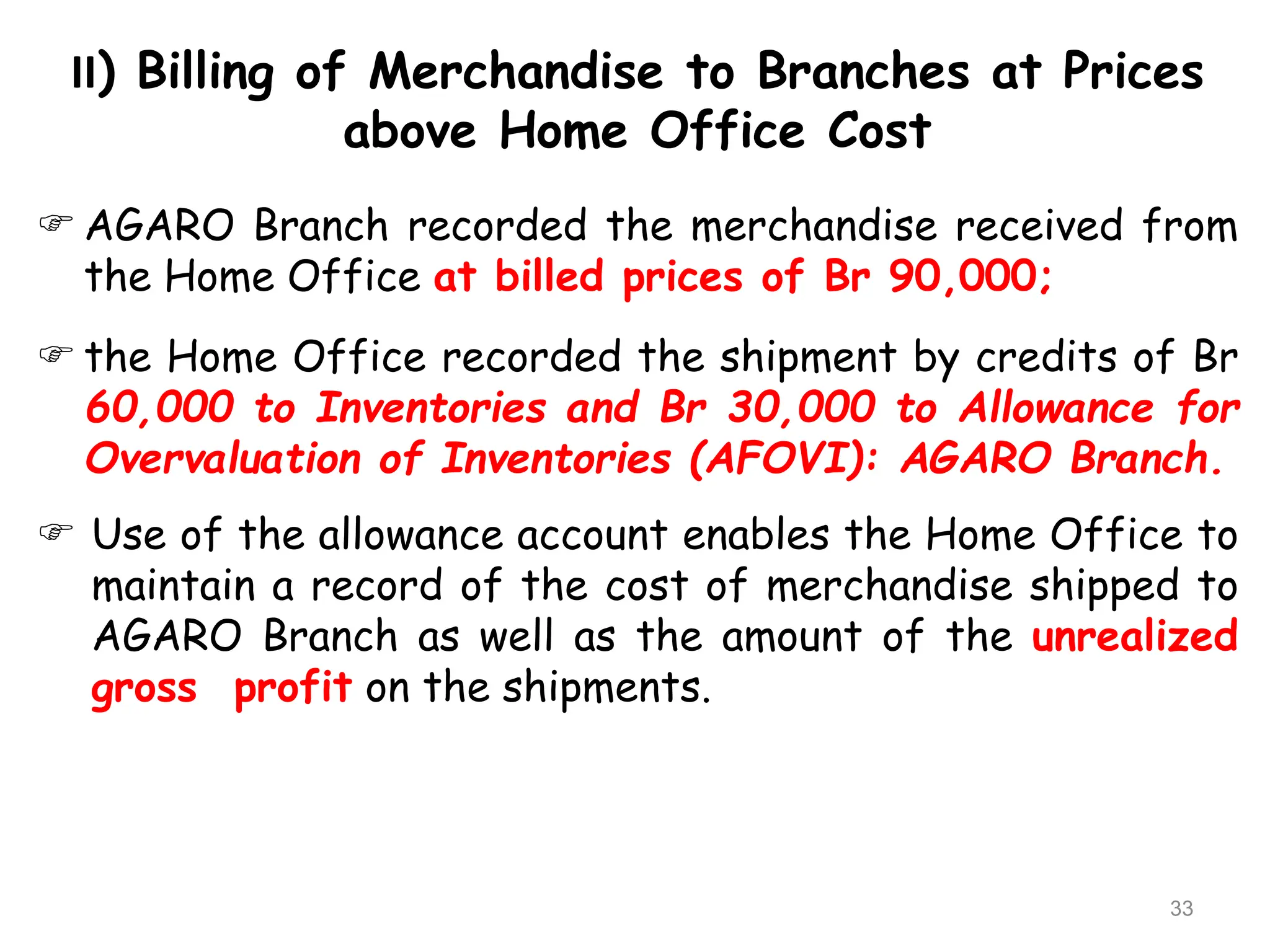 II) Billing of Merchandise to Branches at Prices
above Home Office Cost
33
 AGARO Branch recorded the merchandise received from
the Home Office at billed prices of Br 90,000;
 the Home Office recorded the shipment by credits of Br
60,000 to Inventories and Br 30,000 to Allowance for
Overvaluation of Inventories (AFOVI): AGARO Branch.
 Use of the allowance account enables the Home Office to
maintain a record of the cost of merchandise shipped to
AGARO Branch as well as the amount of the unrealized
gross profit on the shipments.
 