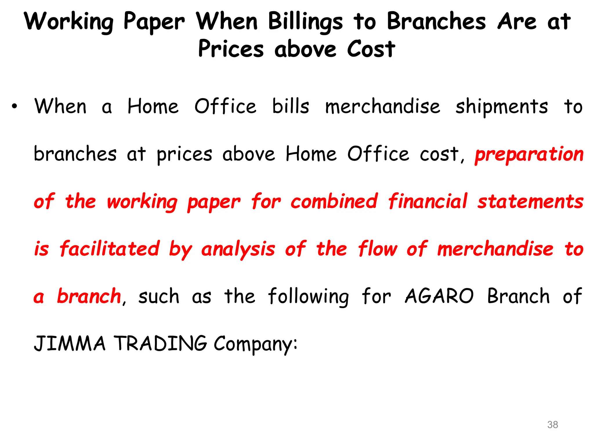 Working Paper When Billings to Branches Are at
Prices above Cost
• When a Home Office bills merchandise shipments to
branches at prices above Home Office cost, preparation
of the working paper for combined financial statements
is facilitated by analysis of the flow of merchandise to
a branch, such as the following for AGARO Branch of
JIMMA TRADING Company:
38
 