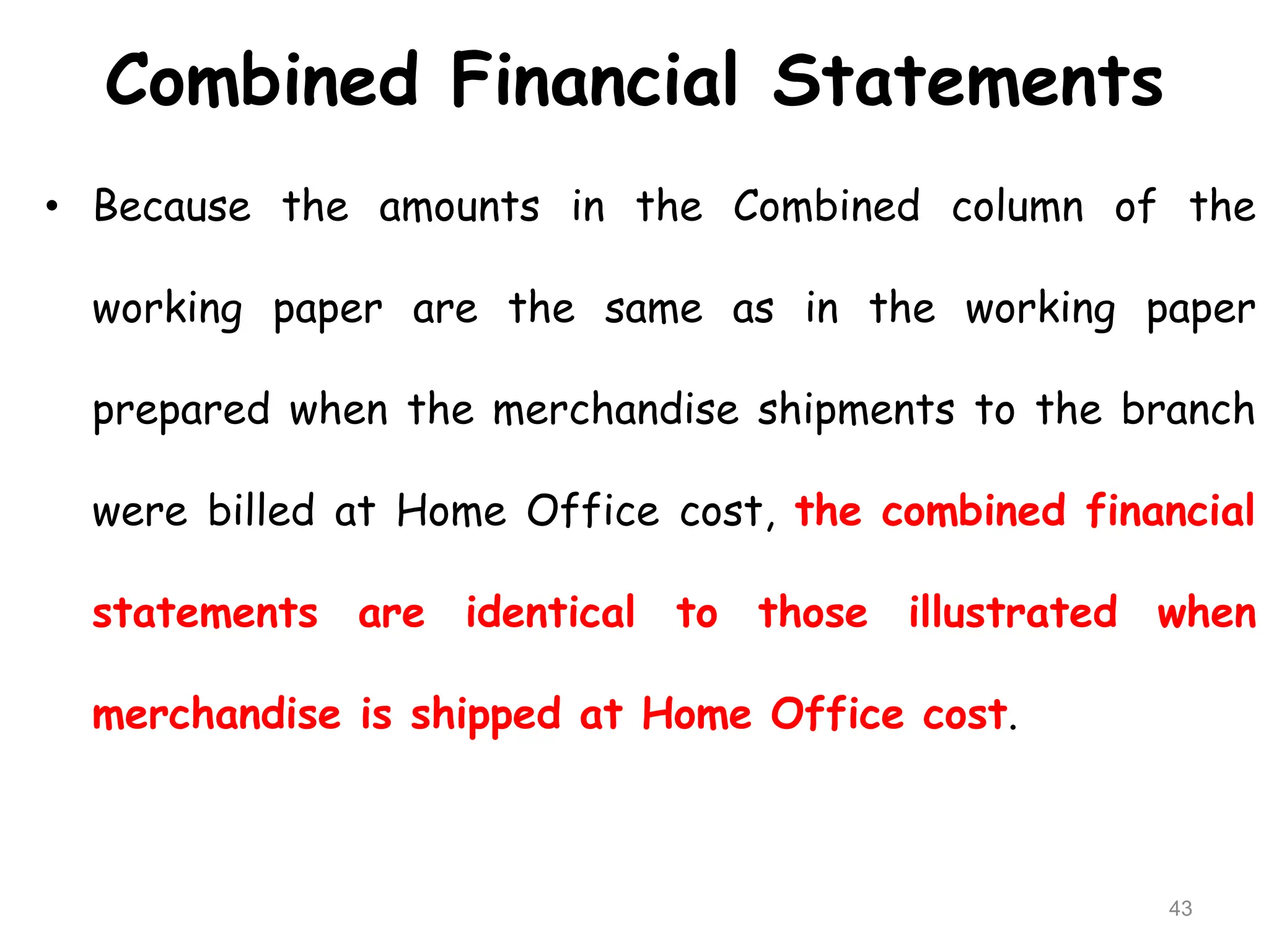 Combined Financial Statements
• Because the amounts in the Combined column of the
working paper are the same as in the working paper
prepared when the merchandise shipments to the branch
were billed at Home Office cost, the combined financial
statements are identical to those illustrated when
merchandise is shipped at Home Office cost.
43
 