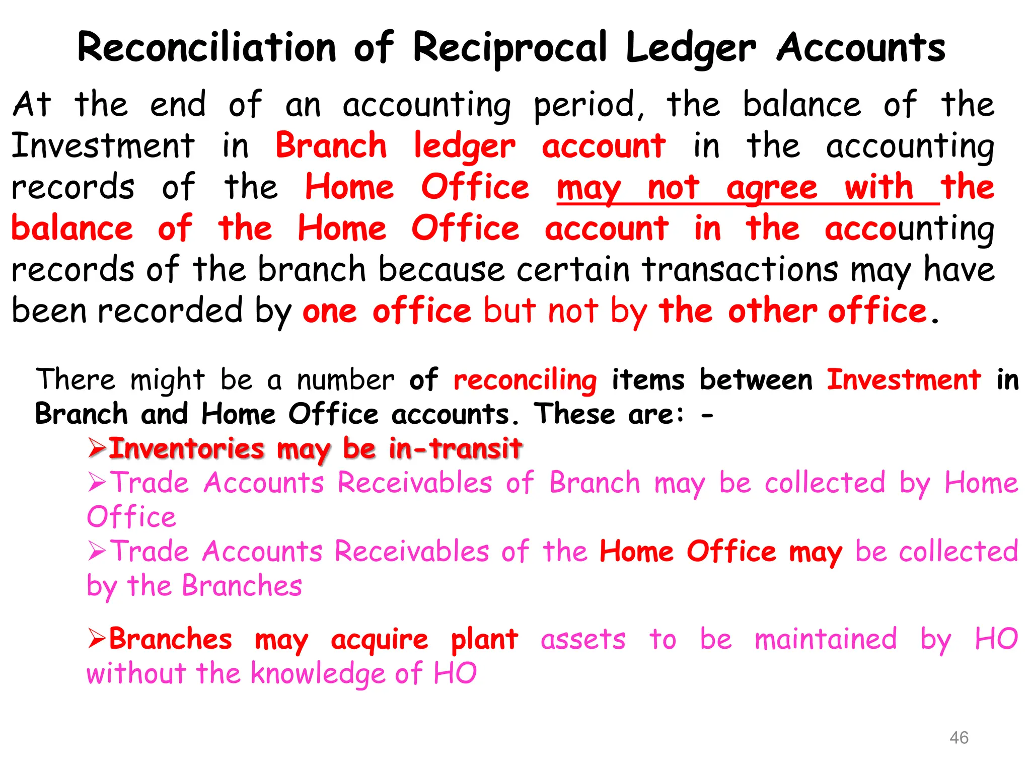 Reconciliation of Reciprocal Ledger Accounts
At the end of an accounting period, the balance of the
Investment in Branch ledger account in the accounting
records of the Home Office may not agree with the
balance of the Home Office account in the accounting
records of the branch because certain transactions may have
been recorded by one office but not by the other office.
There might be a number of reconciling items between Investment in
Branch and Home Office accounts. These are: -
Inventories may be in-transit
Trade Accounts Receivables of Branch may be collected by Home
Office
Trade Accounts Receivables of the Home Office may be collected
by the Branches
Branches may acquire plant assets to be maintained by HO
without the knowledge of HO
46
 