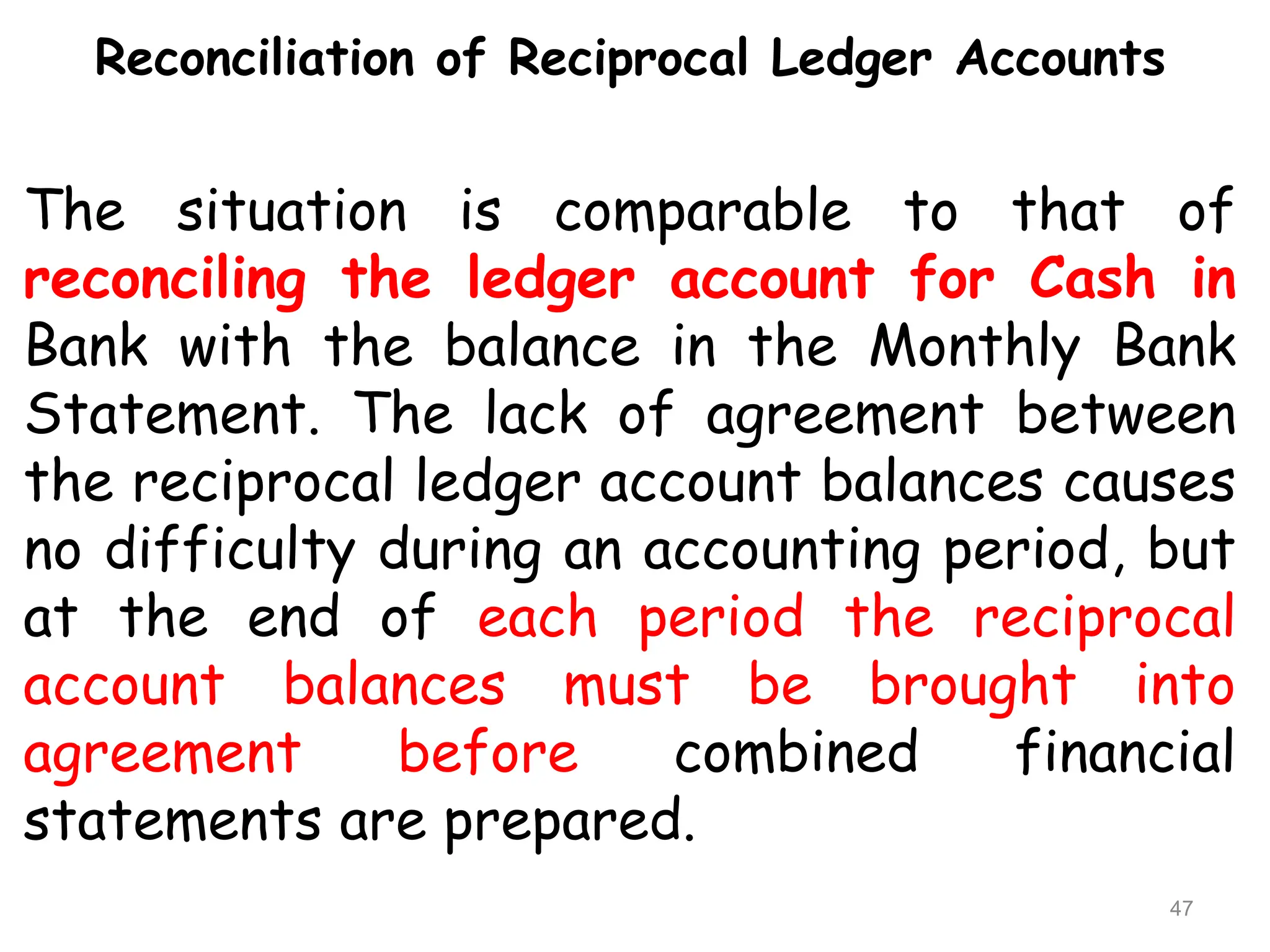 Reconciliation of Reciprocal Ledger Accounts
The situation is comparable to that of
reconciling the ledger account for Cash in
Bank with the balance in the Monthly Bank
Statement. The lack of agreement between
the reciprocal ledger account balances causes
no difficulty during an accounting period, but
at the end of each period the reciprocal
account balances must be brought into
agreement before combined financial
statements are prepared.
47
 