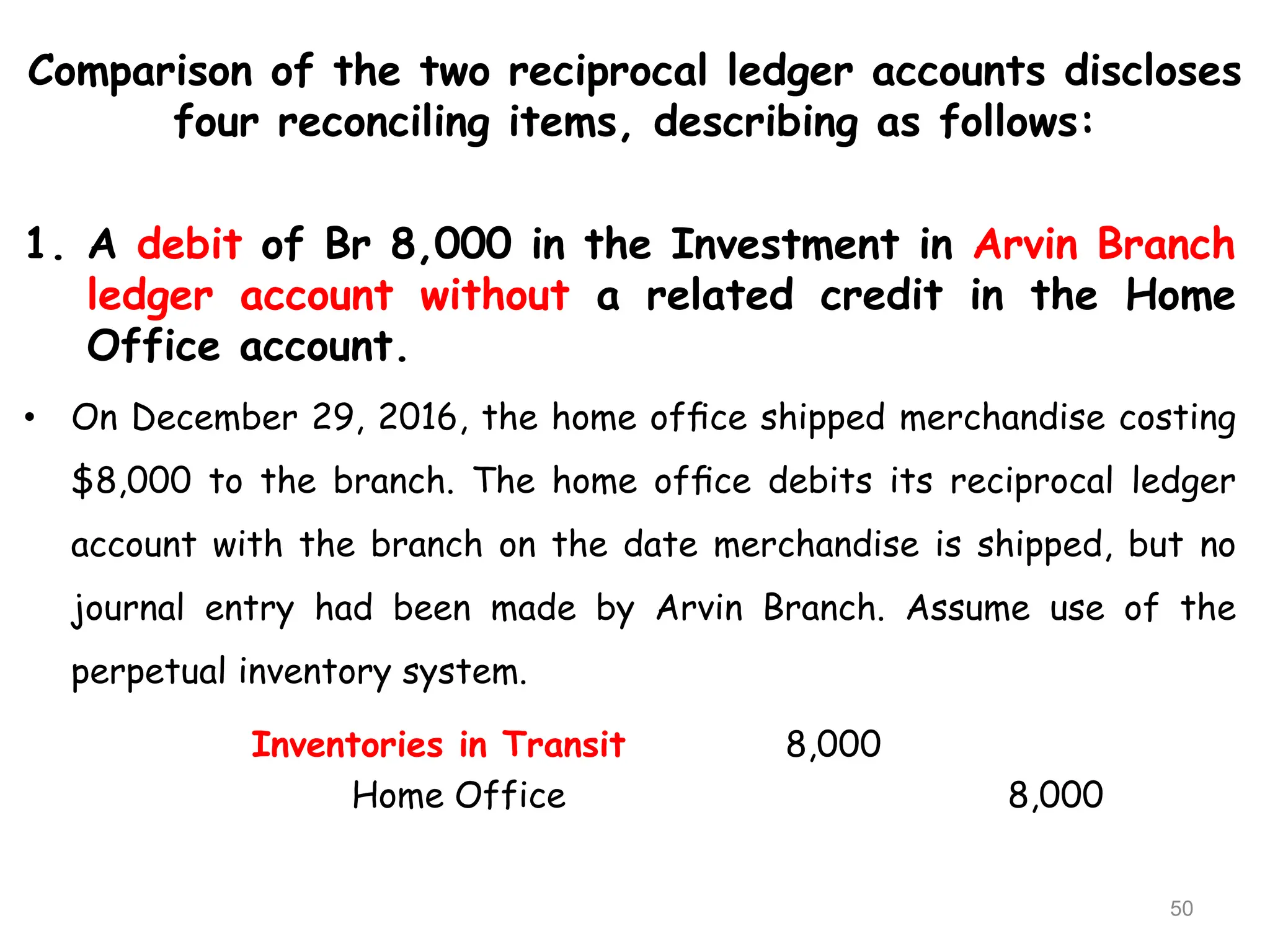 Comparison of the two reciprocal ledger accounts discloses
four reconciling items, describing as follows:
1. A debit of Br 8,000 in the Investment in Arvin Branch
ledger account without a related credit in the Home
Office account.
• On December 29, 2016, the home ofﬁce shipped merchandise costing
$8,000 to the branch. The home ofﬁce debits its reciprocal ledger
account with the branch on the date merchandise is shipped, but no
journal entry had been made by Arvin Branch. Assume use of the
perpetual inventory system.
Inventories in Transit 8,000
Home Office 8,000
50
 