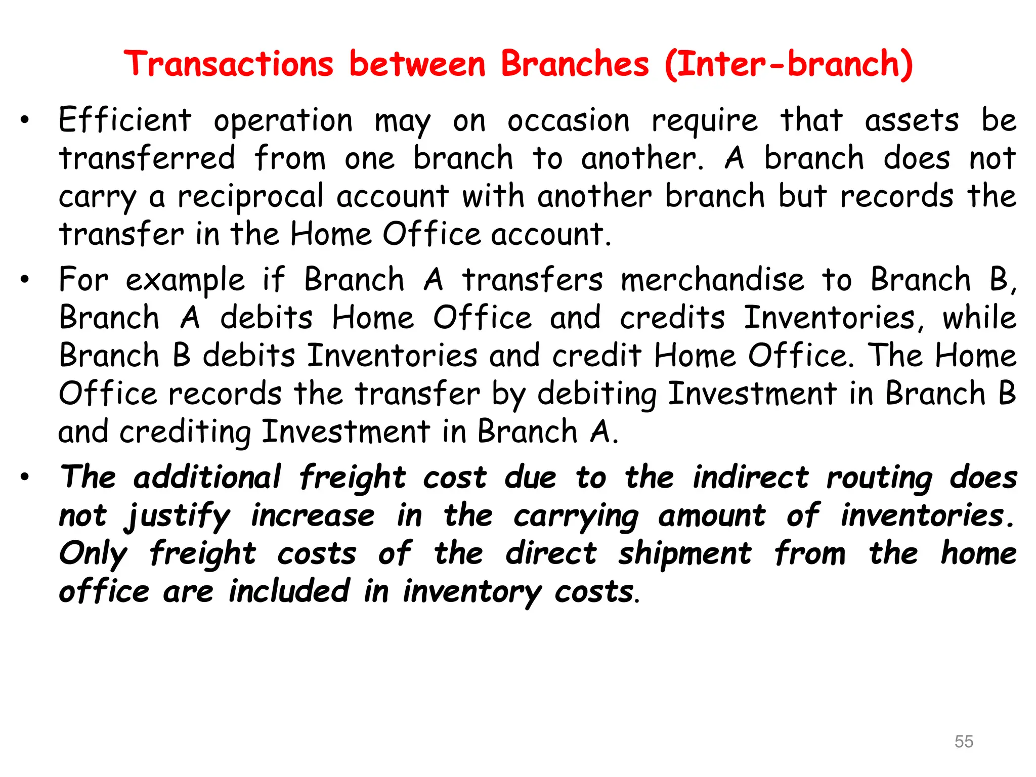 Transactions between Branches (Inter-branch)
• Efficient operation may on occasion require that assets be
transferred from one branch to another. A branch does not
carry a reciprocal account with another branch but records the
transfer in the Home Office account.
• For example if Branch A transfers merchandise to Branch B,
Branch A debits Home Office and credits Inventories, while
Branch B debits Inventories and credit Home Office. The Home
Office records the transfer by debiting Investment in Branch B
and crediting Investment in Branch A.
• The additional freight cost due to the indirect routing does
not justify increase in the carrying amount of inventories.
Only freight costs of the direct shipment from the home
office are included in inventory costs.
55
 