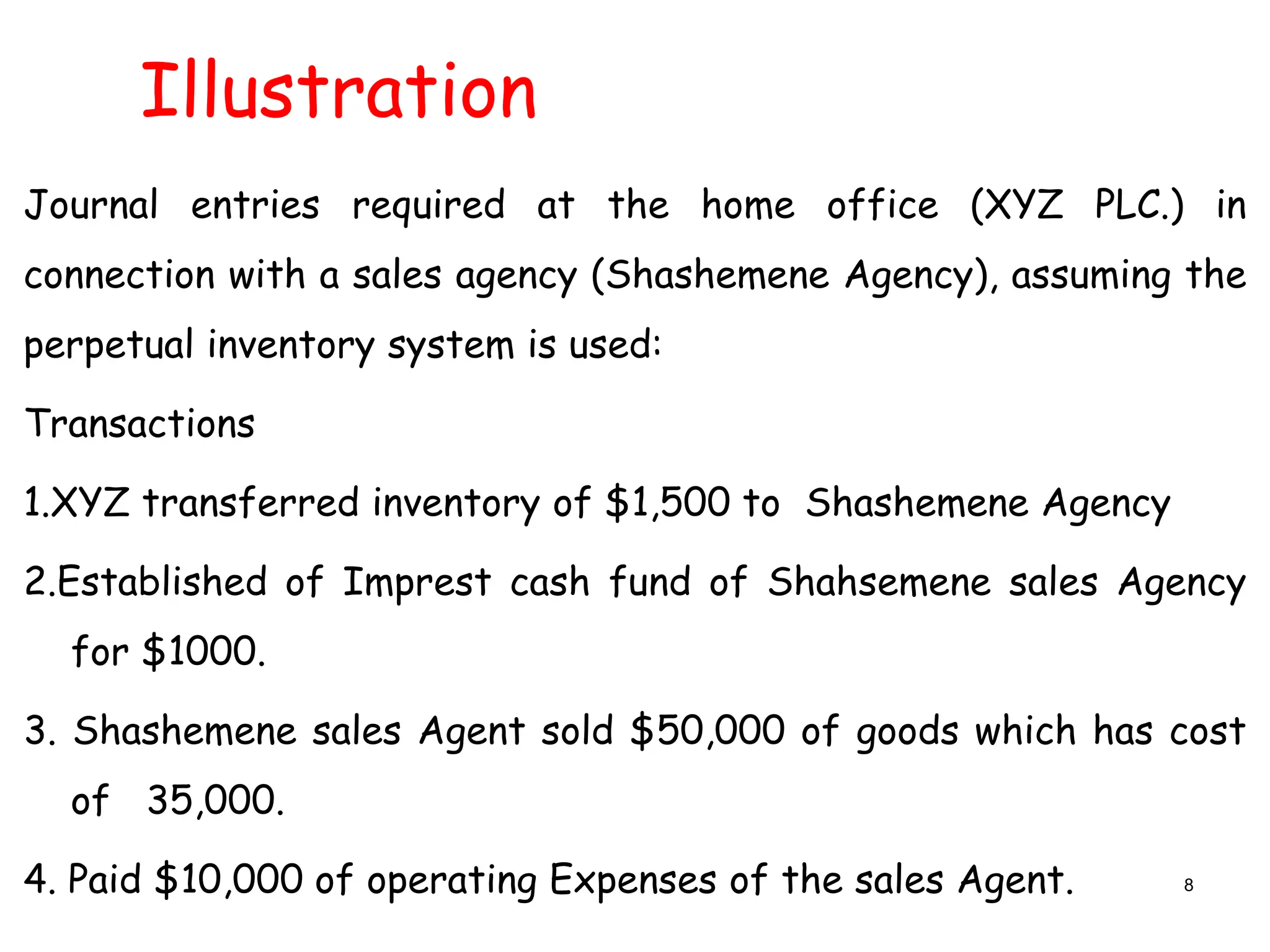 Illustration
Journal entries required at the home office (XYZ PLC.) in
connection with a sales agency (Shashemene Agency), assuming the
perpetual inventory system is used:
Transactions
1.XYZ transferred inventory of $1,500 to Shashemene Agency
2.Established of Imprest cash fund of Shahsemene sales Agency
for $1000.
3. Shashemene sales Agent sold $50,000 of goods which has cost
of 35,000.
4. Paid $10,000 of operating Expenses of the sales Agent. 8
 