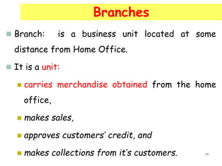  Branch: is a business unit located at some
distance from Home Office.
 It is a unit:
 carries merchandise obtained from the home
office,
 makes sales,
 approves customers’ credit, and
 makes collections from it’s customers.
Branches
11
 