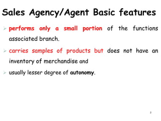 Sales Agency/Agent Basic features
 performs only a small portion of the functions
associated branch.
 carries samples of products but does not have an
inventory of merchandise and
 usually lesser degree of autonomy.
2
 
