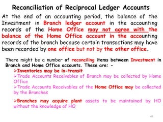 Reconciliation of Reciprocal Ledger Accounts
At the end of an accounting period, the balance of the
Investment in Branch ledger account in the accounting
records of the Home Office may not agree with the
balance of the Home Office account in the accounting
records of the branch because certain transactions may have
been recorded by one office but not by the other office.
There might be a number of reconciling items between Investment in
Branch and Home Office accounts. These are: -
Inventories may be in-transit
Trade Accounts Receivables of Branch may be collected by Home
Office
Trade Accounts Receivables of the Home Office may be collected
by the Branches
Branches may acquire plant assets to be maintained by HO
without the knowledge of HO
46
 