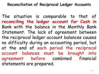 Reconciliation of Reciprocal Ledger Accounts
The situation is comparable to that of
reconciling the ledger account for Cash in
Bank with the balance in the Monthly Bank
Statement. The lack of agreement between
the reciprocal ledger account balances causes
no difficulty during an accounting period, but
at the end of each period the reciprocal
account balances must be brought into
agreement before combined financial
statements are prepared.
47
 