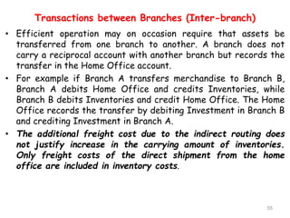 Transactions between Branches (Inter-branch)
• Efficient operation may on occasion require that assets be
transferred from one branch to another. A branch does not
carry a reciprocal account with another branch but records the
transfer in the Home Office account.
• For example if Branch A transfers merchandise to Branch B,
Branch A debits Home Office and credits Inventories, while
Branch B debits Inventories and credit Home Office. The Home
Office records the transfer by debiting Investment in Branch B
and crediting Investment in Branch A.
• The additional freight cost due to the indirect routing does
not justify increase in the carrying amount of inventories.
Only freight costs of the direct shipment from the home
office are included in inventory costs.
55
 