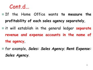 Cont.d…
 If the Home Office wants to measure the
profitability of each sales agency separately,
 it will establish in the general ledger separate
revenue and expense accounts in the name of
the agency,
 for example, Sales: Sales Agency; Rent Expense:
Sales Agency.
6
 