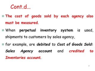 Cont.d…
 The cost of goods sold by each agency also
must be measured.
 When perpetual inventory system is used,
shipments to customers by sales agency,
 for example, are debited to Cost of Goods Sold:
Sales Agency account and credited to
Inventories account.
7
 