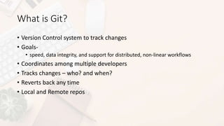 What is Git?
• Version Control system to track changes
• Goals-
• speed, data integrity, and support for distributed, non-linear workflows
• Coordinates among multiple developers
• Tracks changes – who? and when?
• Reverts back any time
• Local and Remote repos
 