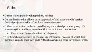 Github
• Github is designed for Git repository hosting.
• Online database that allows us to keep track of and share our Git Version
Control projects outside of our local computer/server.
• Github repositories can be accessed by any authorized person or group of a
person anytime and from anywhere if it has an internet connection.
• On Github we can do collaborative development.
• New branches are created as changes are introduced, because of which team
members can add their own code without overwriting other developers’ work.
 