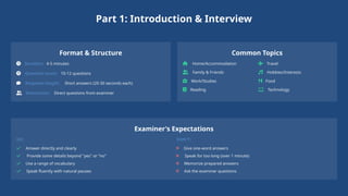 Part 1: Introduction & Interview
Format & Structure
Duration: 4-5 minutes
Question count: 10-12 questions
Response length: Short answers (20-30 seconds each)
Interaction: Direct questions from examiner
Common Topics
Home/Accommodation
Family & Friends
Work/Studies
Reading
Travel
Hobbies/Interests
Food
Technology
Examiner's Expectations
DO:
Answer directly and clearly
Provide some details beyond "yes" or "no"
Use a range of vocabulary
Speak fluently with natural pauses
DON'T:
Give one-word answers
Speak for too long (over 1 minute)
Memorize prepared answers
Ask the examiner questions
 