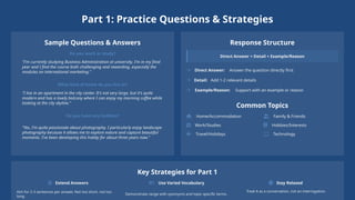 Part 1: Practice Questions & Strategies
Sample Questions & Answers
Do you work or study?
"I'm currently studying Business Administration at university. I'm in my final
year and I find the course both challenging and rewarding, especially the
modules on international marketing."
What kind of home do you live in?
"I live in an apartment in the city center. It's not very large, but it's quite
modern and has a lovely balcony where I can enjoy my morning coffee while
looking at the city skyline."
Do you have any hobbies?
"Yes, I'm quite passionate about photography. I particularly enjoy landscape
photography because it allows me to explore nature and capture beautiful
moments. I've been developing this hobby for about three years now."
Response Structure
Direct Answer + Detail + Example/Reason
Direct Answer: Answer the question directly first
Detail: Add 1-2 relevant details
Example/Reason: Support with an example or reason
Common Topics
Home/Accommodation Family & Friends
Work/Studies Hobbies/Interests
Travel/Holidays Technology
Key Strategies for Part 1
Extend Answers
Aim for 2-3 sentences per answer. Not too short, not too
long.
Use Varied Vocabulary
Demonstrate range with synonyms and topic-specific terms.
Stay Relaxed
Treat it as a conversation, not an interrogation.
 