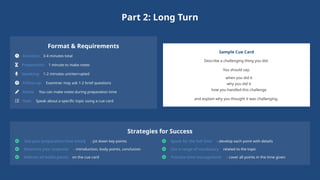 Part 2: Long Turn
Format & Requirements
Duration: 3-4 minutes total
Preparation: 1 minute to make notes
Speaking: 1-2 minutes uninterrupted
Follow-up: Examiner may ask 1-2 brief questions
Notes: You can make notes during preparation time
Task: Speak about a specific topic using a cue card
Sample Cue Card
Describe a challenging thing you did.
You should say:
when you did it
why you did it
how you handled this challenge
and explain why you thought it was challenging.
Strategies for Success
Use your preparation time wisely - jot down key points
Structure your response - introduction, body points, conclusion
Address all bullet points on the cue card
Speak for the full time - develop each point with details
Use a range of vocabulary related to the topic
Practice time management - cover all points in the time given
 