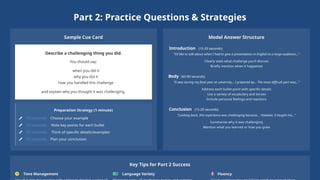 Part 2: Practice Questions & Strategies
Sample Cue Card
Describe a challenging thing you did.
You should say:
when you did it
why you did it
how you handled this challenge
and explain why you thought it was challenging.
Preparation Strategy (1 minute)
15 seconds: Choose your example
15 seconds: Note key points for each bullet
15 seconds: Think of specific details/examples
15 seconds: Plan your conclusion
Model Answer Structure
Introduction (15-20 seconds)
"I'd like to talk about when I had to give a presentation in English to a large audience..."
Clearly state what challenge you'll discuss
Briefly mention when it happened
Body (60-80 seconds)
"It was during my final year at university... I prepared by... The most difficult part was..."
Address each bullet point with specific details
Use a variety of vocabulary and tenses
Include personal feelings and reactions
Conclusion (15-20 seconds)
"Looking back, this experience was challenging because... However, it taught me..."
Summarize why it was challenging
Mention what you learned or how you grew
Key Tips for Part 2 Success
Time Management Language Variety Fluency
 