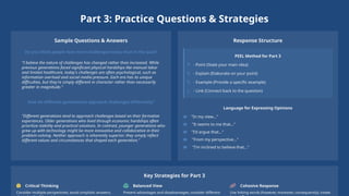 Part 3: Practice Questions & Strategies
Sample Questions & Answers
Do you think people face more challenges today than in the past?
"I believe the nature of challenges has changed rather than increased. While
previous generations faced significant physical hardships like manual labor
and limited healthcare, today's challenges are often psychological, such as
information overload and social media pressure. Each era has its unique
difficulties, but they're simply different in character rather than necessarily
greater in magnitude."
How do different generations approach challenges differently?
"Different generations tend to approach challenges based on their formative
experiences. Older generations who lived through economic hardships often
prioritize stability and practical solutions. In contrast, younger generations who
grew up with technology might be more innovative and collaborative in their
problem-solving. Neither approach is inherently superior; they simply reflect
different values and circumstances that shaped each generation."
Response Structure
PEEL Method for Part 3
P - Point (State your main idea)
E - Explain (Elaborate on your point)
E - Example (Provide a specific example)
L - Link (Connect back to the question)
Language for Expressing Opinions
"In my view..."
"It seems to me that..."
"I'd argue that..."
"From my perspective..."
"I'm inclined to believe that..."
Key Strategies for Part 3
Critical Thinking
Consider multiple perspectives; avoid simplistic answers;
Balanced View
Present advantages and disadvantages; consider different
Cohesive Response
Use linking words (however, moreover, consequently); create
 