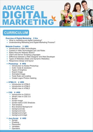 CURRICULUM
Overview of Digital Marketing 2 Hrs
What is marketing and digital marketing?
Understanding Marketing and Digital Marketing Process?
Website Creation 2 HRS
Introduction to Web Technologies
Careers in Web Technologies and Job Roles
Roles How the Website Works?
Client and Server Scripting Languages
Difference between a Web Designer and Web Developer
Types of Websites (Static and Dynamic Websites)
Responsive design and layout
ADVANCE
DIGITAL
MARKETING
Java Script 6 HRS
Syntax
Enabling
Placement
Variables
Operators






Photoshop 6 HRS
Introduction to Adobe Photoshop
Color mode & resolution
Types of Graphics
Export image
Animated Image
Tools Ruler and scaling
Create Logos Photos masking
HTML5 5 4 HRS
Introduction to HTML5
Introduction to HTML5
What's new in HTML5
CSS 6 HRS
Introduction to CSS3.0
What's new in CSS 3.0
Border
border-image
border-radius CSS Shadows
Text-shadow
Box-shadow Background
background-clip
background-size
background-origin
background-image




 