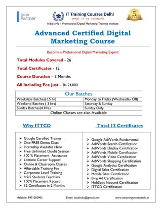 India’s No 1 Professional Digital Marketing Training Institute
Helpline: 9971050903 Email: ittcdindia@gmail.com www.ittrainingcoursedelhi.in
Advanced Certified Digital
Marketing Course
Become a Professional Digital Marketing Expert
Total Modules Covered - 26
Total Certificates - 12
Course Duration – 3 Months
All Including Fee Just – Rs 24,000
Our Batches
Weekdays Batches(1.5 hr) Monday to Friday (Wednesday Off)
Weekend Batches ( 3 hrs) Saturday & Sunday
Sunday Batches(4 Hrs) Sunday Only
Online Classes are also Available
Why ITTCD Total 12 Certificates
 Google Certified Trainer
 One FREE Demo Class
 Internship Available Here
 Free Unlimited Doubt Session
 100 % Placement Assistance
 Lifetime Career Support
 Online & Classroom Classes
 Affordable Training Fee
 Corporate Level Training
 4.9/5 Students Feedback
 100% Placement Record
 12 Certificates in 2 Months
 Google AdWords Fundamental
 AdWords Search Certification
 AdWords Display Certification
 AdWords Mobile Certification
 AdWords Video Certification
 AdWords Shopping Certification
 Google Analytics Certification
 Digital Sales Certification
 Mobile Sites Certification
 Bing Ad Certification
 HobSpot Inbound Certification
 ITTCD Certification
 