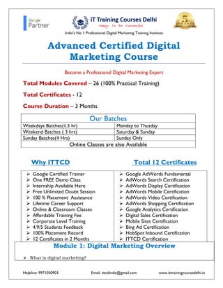 India’s No 1 Professional Digital Marketing Training Institute
Helpline: 9971050903 Email: ittcdindia@gmail.com www.ittrainingcoursedelhi.in
Advanced Certified Digital
Marketing Course
Become a Professional Digital Marketing Expert
Total Modules Covered – 26 (100% Practical Training)
Total Certificates - 12
Course Duration – 3 Months
Our Batches
Weekdays Batches(1.5 hr) Monday to Thusday
Weekend Batches ( 3 hrs) Saturday & Sunday
Sunday Batches(4 Hrs) Sunday Only
Online Classes are also Available
Why ITTCD Total 12 Certificates
➢ Google Certified Trainer
➢ One FREE Demo Class
➢ Internship Available Here
➢ Free Unlimited Doubt Session
➢ 100 % Placement Assistance
➢ Lifetime Career Support
➢ Online & Classroom Classes
➢ Affordable Training Fee
➢ Corporate Level Training
➢ 4.9/5 Students Feedback
➢ 100% Placement Record
➢ 12 Certificates in 2 Months
➢ Google AdWords Fundamental
➢ AdWords Search Certification
➢ AdWords Display Certification
➢ AdWords Mobile Certification
➢ AdWords Video Certification
➢ AdWords Shopping Certification
➢ Google Analytics Certification
➢ Digital Sales Certification
➢ Mobile Sites Certification
➢ Bing Ad Certification
➢ HobSpot Inbound Certification
➢ ITTCD Certification
Module 1: Digital Marketing Overview
➢ What is digital marketing?
 