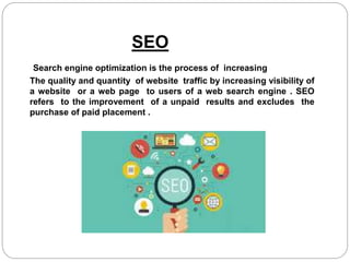 SEO
Search engine optimization is the process of increasing
The quality and quantity of website traffic by increasing visibility of
a website or a web page to users of a web search engine . SEO
refers to the improvement of a unpaid results and excludes the
purchase of paid placement .
 