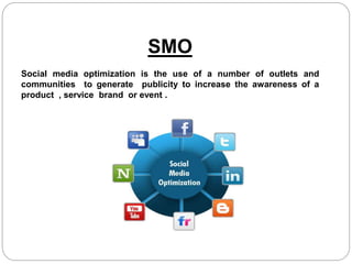 SMO
Social media optimization is the use of a number of outlets and
communities to generate publicity to increase the awareness of a
product , service brand or event .
 