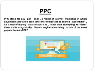 PPC
PPC stand for pay –per – click , a model of internet marketing in which
advertisers pay a fee each time one of their ads is clicked . Essentially ,
it’s a way of buying visits to your site , rather than attempting to “Earn”
those visits oraganically . Search engine advertising is one of the most
popular forms of PPC .
 