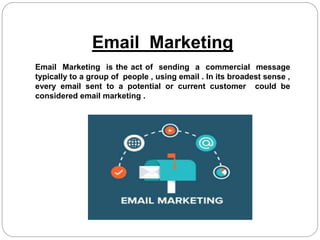 Email Marketing
Email Marketing is the act of sending a commercial message
typically to a group of people , using email . In its broadest sense ,
every email sent to a potential or current customer could be
considered email marketing .
 
