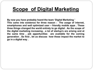 Scope of Digital Marketing
By now you have probably heard the team ‘Digital Marketing ’
This came into existence for three reason : The usage of internet,
smartphones and well optimized user – friendly mobile apps . These
three things changed the world entirely to go digital . As the scope of
the digital marketing increasing , a lot of startup’s are arising and at
the same time , job apportunities are available for the coming
generation . So first , let us discuss how these impact the market to
go in a digital way .
 