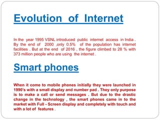 Evolution of Internet
In the year 1995 VSNL introduced public internet access in India .
By the end of 2000 ,only 0.5% of the population has internet
facilities . But at the end of 2016 , the figure climbed to 28 % with
373 million people who are using the internet .
Smart phones
When it come to mobile phones initially they were launched in
1990’s with a small display and number pad . They only purpose
is to make a call or send messages . But due to the drastic
change in the technology , the smart phones came in to the
market with Full - Screen display and completely with touch and
with a lot of features .
 