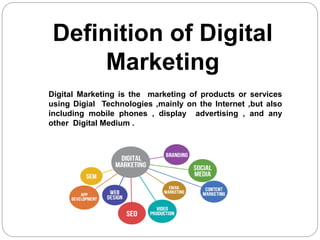 Definition of Digital
Marketing
Digital Marketing is the marketing of products or services
using Digial Technologies ,mainly on the Internet ,but also
including mobile phones , display advertising , and any
other Digital Medium .
 