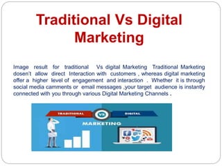 Traditional Vs Digital
Marketing
Image result for traditional Vs digital Marketing Traditional Marketing
dosen’t allow direct Interaction with customers , whereas digital marketing
offer a higher level of engagement and interaction . Whether it is through
social media camments or email messages ,your target audience is instantly
connected with you through various Digital Marketing Channels .
 