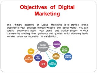 Objectives of Digital
Marketing
The Primary objective of Digital Marketing is to provide online
presence to your business through website and Social Media . You can
spread awareness about your brand and provide support to your
customer by handling their greivance and queries which ultimately leads
to sales , customer asquistion & satisfaction .
 