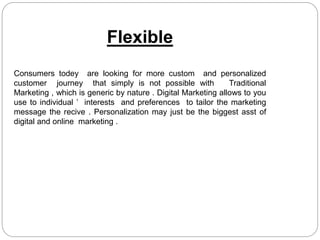 Flexible
Consumers todey are looking for more custom and personalized
customer journey that simply is not possible with Traditional
Marketing , which is generic by nature . Digital Marketing allows to you
use to individual ’ interests and preferences to tailor the marketing
message the recive . Personalization may just be the biggest asst of
digital and online marketing .
 