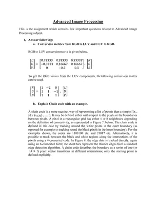 Advanced Image Processing
This is the assignment which contains few important questions related to Advanced Image
Processing subject.
1. Answer following:
a. Conversion metrics from RGB to LUV and LUV to RGB.
RGB to LUV conversionmatrix is given below.
To get the RGB values from the LUV components, thefollowing conversion matrix
can be used.
b. Explain Chain code with an example.
A chain code is a more succinct way of representing a list of points than a simple [(x1,
y1), (x2,y2) , ..... ]. It may be defined either with respect to the pixels or the boundaries
between pixels. A pixel in a rectangular grid has either 4 or 8 neighbours depending
on the definition of connectivity, as represented in Figure 7, below. The chain code is
defined in this case by tracking around the white pixels in the outer boundary (as
opposed for example to tracking round the black pixels in the inner boundary). For the
examples shown, the codes are 1100100 etc. and 21017 etc. Alternatively, it is
possible to track between the black and white regions along the intersections of the
pixels using a 4-connected code. In Figure 8, the edge data is tracked directly, again
using an 8-connected form; the short bars represent the thinned edges from a standard
edge detection algorithm. A chain code describes the boundary as a series of one (or
1.414 !) pixel vector transitions at different orientations; only the starting point is
defined explicitly.
 