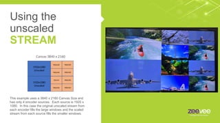 This example uses a 3840 x 2160 Canvas Size and
has only 4 encoder sources. Each source is 1920 x
1080. In this case the original unscaled stream from
each encoder fills the large windows and the scaled
stream from each source fills the smaller windows.
Canvas 3840 x 2160
Using the
unscaled
STREAM
1920x1080
Unscaled
960x540
960x540
960x540
960x540
1920x1080
Unscaled
960x540
960x540
960x540
960x540
 