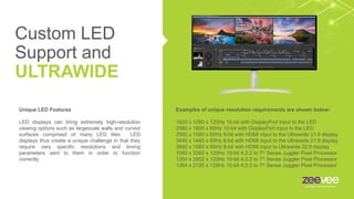 Custom LED
Support and
ULTRAWIDE
Examples of unique resolution requirements are shown below:
1920 x 1080 x 120Hz 10-bit with DisplayPort input to the LED
2560 x 1800 x 60Hz 10-bit with DisplayPort input to the LED
2560 x 1080 x 60Hz 8-bit with HDMI input to the Ultrawide 21:9 display
3440 x 1440 x 60Hz 8-bit with HDMI input to the Ultrawide 21:9 display
3840 x 1080 x 60Hz 8-bit with HDMI input to Ultrawide 32:9 display
1080 x 3360 x 120Hz 10-bit 4:2:2 to 7th
Sense Juggler Pixel Processor
1354 x 2652 x 120Hz 10-bit 4:2:2 to 7th
Sense Juggler Pixel Processor
1364 x 2120 x 120Hz 10-bit 4:2:2 to 7th
Sense Juggler Pixel Processor
Unique LED Features
LED displays can bring extremely high-resolution
viewing options such as largescale walls and curved
surfaces comprised of many LED tiles. LED
displays thus create a unique challenge in that they
require very specific resolutions and timing
parameters sent to them in order to function
correctly.
 
