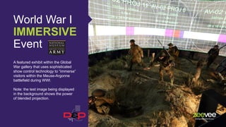 World War I
IMMERSIVE
Event
A featured exhibit within the Global
War gallery that uses sophisticated
show control technology to “immerse”
visitors within the Meuse-Argonne
battlefield during WWI.
Note: the test image being displayed
in the background shows the power
of blended projection.
 