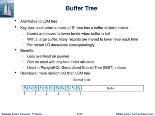 ©Silberschatz, Korth and Sudarshan
24.10
Database System Concepts - 7th
Edition
Buffer Tree
 Alternative to LSM tree
 Key idea: each internal node of B+
-tree has a buffer to store inserts
• Inserts are moved to lower levels when buffer is full
• With a large buffer, many records are moved to lower level each time
• Per record I/O decreases correspondingly
 Benefits
• Less overhead on queries
• Can be used with any tree index structure
• Used in PostgreSQL Generalized Search Tree (GiST) indices
 Drawback: more random I/O than LSM tree
 