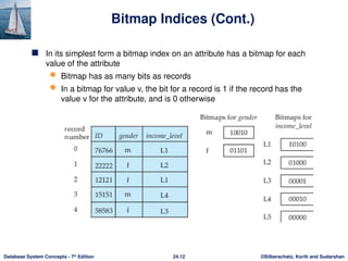©Silberschatz, Korth and Sudarshan
24.12
Database System Concepts - 7th
Edition
Bitmap Indices (Cont.)
 In its simplest form a bitmap index on an attribute has a bitmap for each
value of the attribute
 Bitmap has as many bits as records
 In a bitmap for value v, the bit for a record is 1 if the record has the
value v for the attribute, and is 0 otherwise
 