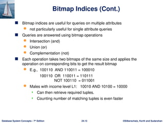 ©Silberschatz, Korth and Sudarshan
24.13
Database System Concepts - 7th
Edition
Bitmap Indices (Cont.)
 Bitmap indices are useful for queries on multiple attributes
 not particularly useful for single attribute queries
 Queries are answered using bitmap operations
 Intersection (and)
 Union (or)
 Complementation (not)
 Each operation takes two bitmaps of the same size and applies the
operation on corresponding bits to get the result bitmap
 E.g., 100110 AND 110011 = 100010
100110 OR 110011 = 110111
NOT 100110 = 011001
 Males with income level L1: 10010 AND 10100 = 10000
 Can then retrieve required tuples.
 Counting number of matching tuples is even faster
 