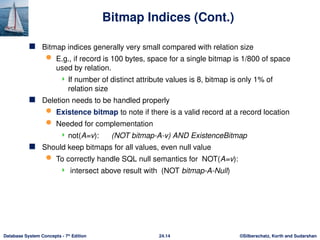 ©Silberschatz, Korth and Sudarshan
24.14
Database System Concepts - 7th
Edition
Bitmap Indices (Cont.)
 Bitmap indices generally very small compared with relation size
 E.g., if record is 100 bytes, space for a single bitmap is 1/800 of space
used by relation.
 If number of distinct attribute values is 8, bitmap is only 1% of
relation size
 Deletion needs to be handled properly
 Existence bitmap to note if there is a valid record at a record location
 Needed for complementation
 not(A=v): (NOT bitmap-A-v) AND ExistenceBitmap
 Should keep bitmaps for all values, even null value
 To correctly handle SQL null semantics for NOT(A=v):
 intersect above result with (NOT bitmap-A-Null)
 