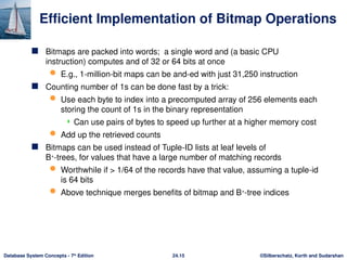 ©Silberschatz, Korth and Sudarshan
24.15
Database System Concepts - 7th
Edition
Efficient Implementation of Bitmap Operations
 Bitmaps are packed into words; a single word and (a basic CPU
instruction) computes and of 32 or 64 bits at once
 E.g., 1-million-bit maps can be and-ed with just 31,250 instruction
 Counting number of 1s can be done fast by a trick:
 Use each byte to index into a precomputed array of 256 elements each
storing the count of 1s in the binary representation
 Can use pairs of bytes to speed up further at a higher memory cost
 Add up the retrieved counts
 Bitmaps can be used instead of Tuple-ID lists at leaf levels of
B+
-trees, for values that have a large number of matching records
 Worthwhile if > 1/64 of the records have that value, assuming a tuple-id
is 64 bits
 Above technique merges benefits of bitmap and B+
-tree indices
 