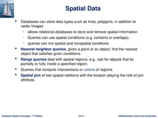 ©Silberschatz, Korth and Sudarshan
24.17
Database System Concepts - 7th
Edition
Spatial Data
 Databases can store data types such as lines, polygons, in addition to
raster images
• allows relational databases to store and retrieve spatial information
• Queries can use spatial conditions (e.g. contains or overlaps).
• queries can mix spatial and nonspatial conditions
 Nearest neighbor queries, given a point or an object, find the nearest
object that satisfies given conditions.
 Range queries deal with spatial regions. e.g., ask for objects that lie
partially or fully inside a specified region.
 Queries that compute intersections or unions of regions.
 Spatial join of two spatial relations with the location playing the role of join
attribute.
 
