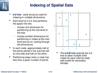 ©Silberschatz, Korth and Sudarshan
24.18
Database System Concepts - 7th
Edition
Indexing of Spatial Data
 k-d tree - early structure used for
indexing in multiple dimensions.
 Each level of a k-d tree partitions
the space into two.
• choose one dimension for
partitioning at the root level of
the tree.
• choose another dimensions for
partitioning in nodes at the next
level and so on, cycling through
the dimensions.
 In each node, approximately half of
the points stored in the sub-tree fall
on one side and half on the other.
 Partitioning stops when a node has
less than a given number of points.
 The k-d-B tree extends the k-d
tree to allow multiple child
nodes for each internal node;
well-suited for secondary
storage.
 