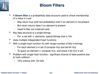 ©Silberschatz, Korth and Sudarshan
24.2
Database System Concepts - 7th
Edition
Bloom Filters
 A bloom filter is a probabilistic data structure used to check membership
of a value in a set
• May return true (with low probability) even if an element is not present
• But never returns false if an element is present
• Used to filter out irrelevant sets
 Key data structure is a single bitmap
• For a set with n elements, typical bitmap size is 10n
 Uses multiple independent hash functions
 With a single hash function h() with range=number of bits in bitmap:
• For each element s in set S compute h(s) and set bit h(s)
• To query an element v compute h(v), and check if bit h(v) is set
 Problem with single hash function: significant chance of false positive due
to hash collision
• 10% chance with 10n bits
 